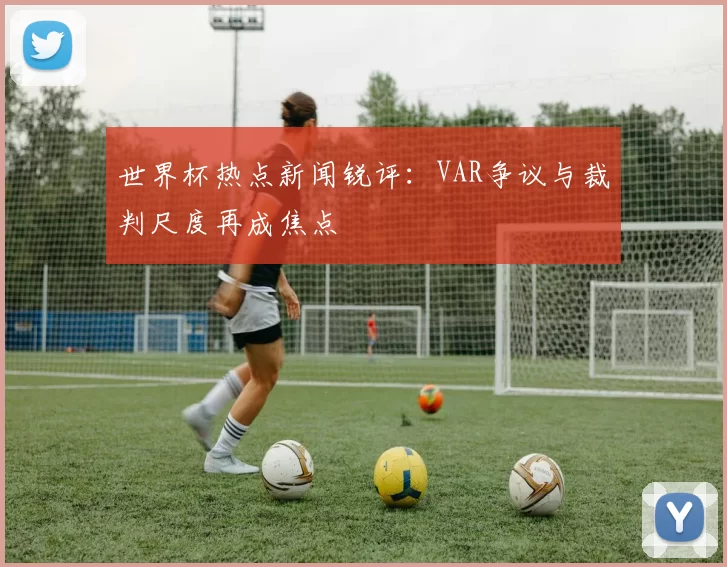 世界杯热点新闻锐评：VAR争议与裁判尺度再成焦点