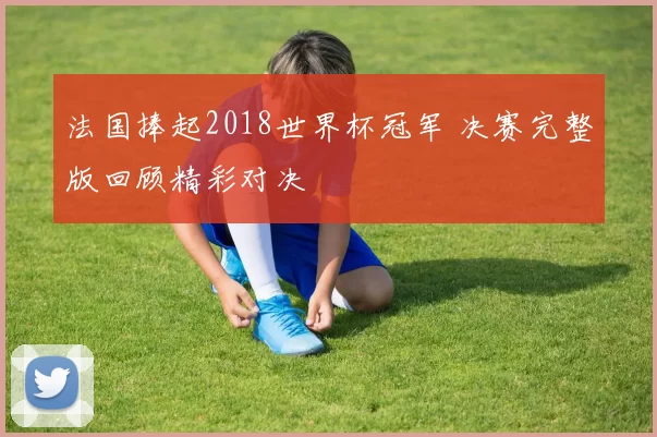 法国捧起2018世界杯冠军 决赛完整版回顾精彩对决