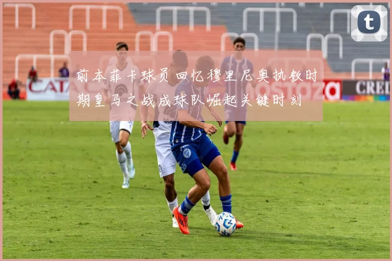 前本菲卡球员回忆穆里尼奥执教时期皇马之战成球队崛起关键时刻