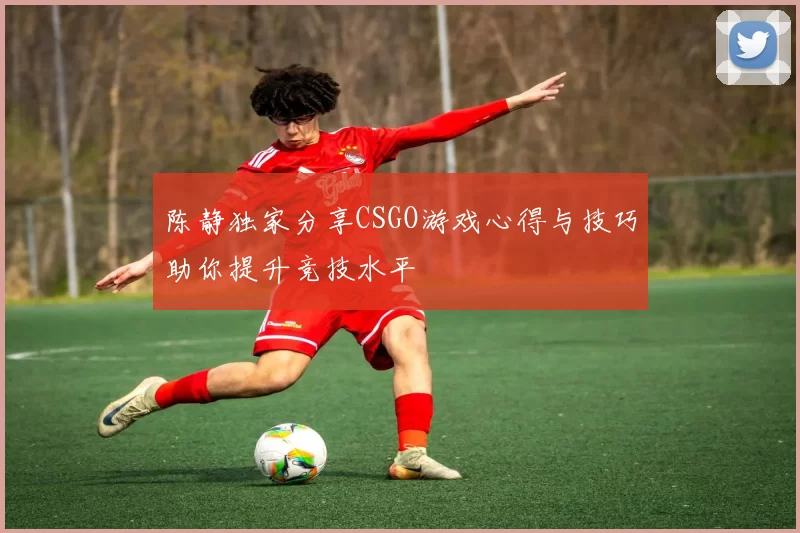 陈静独家分享CSGO游戏心得与技巧助你提升竞技水平
