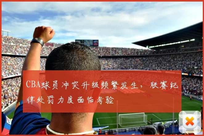 CBA球员冲突升级频繁发生,联赛纪律处罚力度面临考验