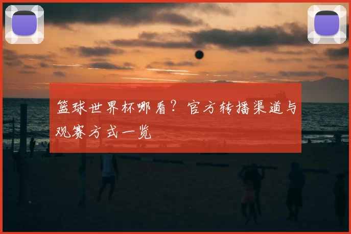 篮球世界杯哪看?官方转播渠道与观赛方式一览
