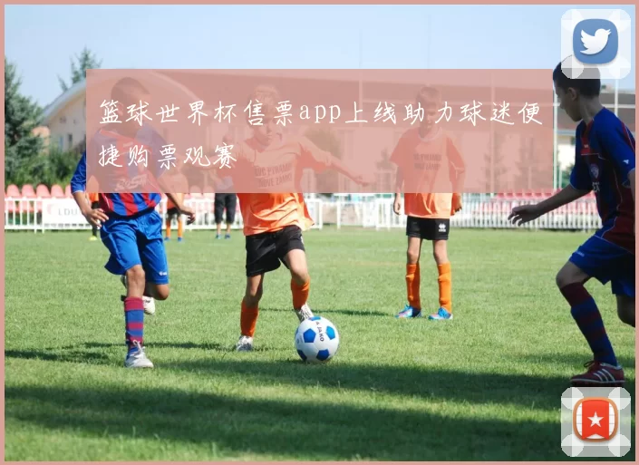 篮球世界杯售票app上线助力球迷便捷购票观赛