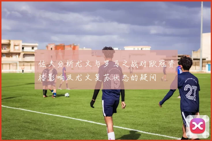 佐夫分析尤文与罗马之战对欧冠资格影响及尤文复苏状态的疑问