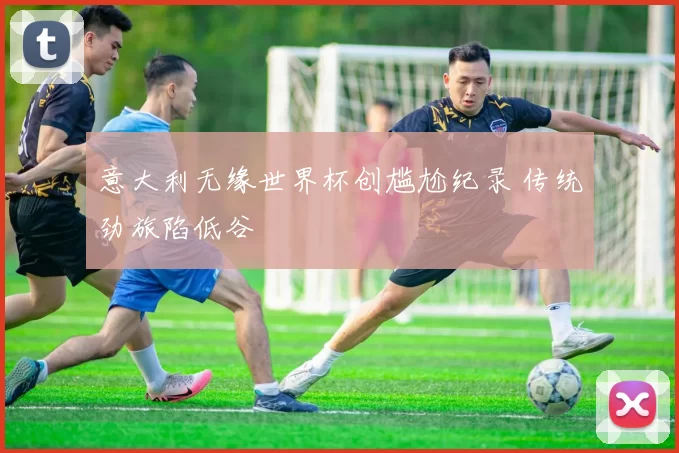 意大利无缘世界杯创尴尬纪录 传统劲旅陷低谷