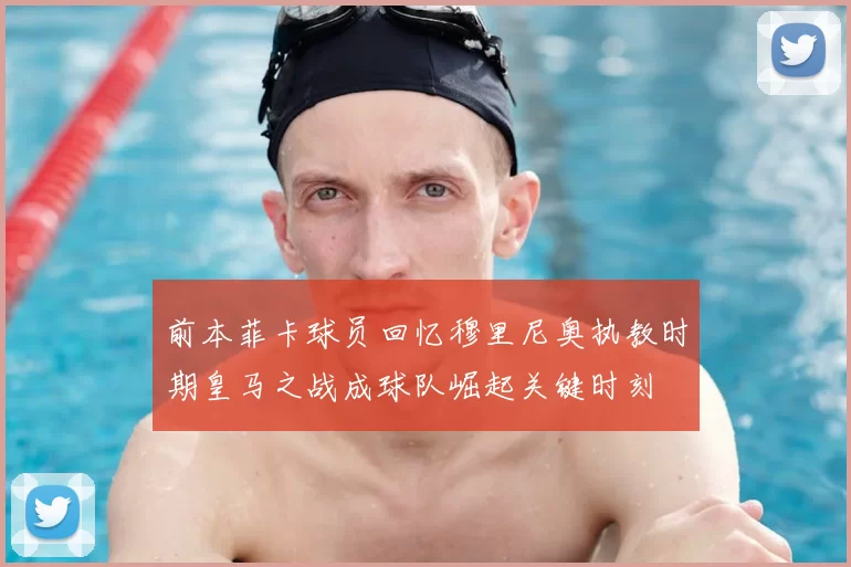 前本菲卡球员回忆穆里尼奥执教时期皇马之战成球队崛起关键时刻