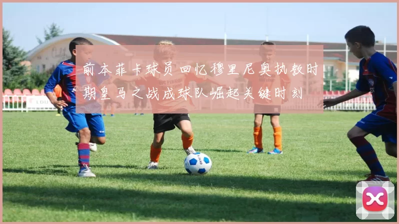 前本菲卡球员回忆穆里尼奥执教时期皇马之战成球队崛起关键时刻