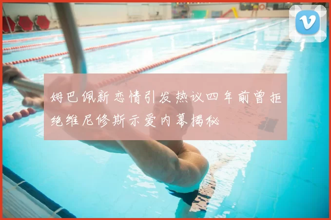 姆巴佩新恋情引发热议四年前曾拒绝维尼修斯示爱内幕揭秘