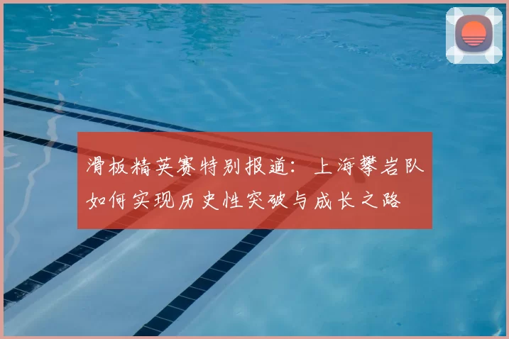滑板精英赛特别报道:上海攀岩队如何实现历史性突破与成长之路