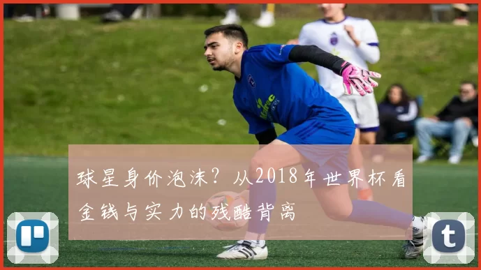 球星身价泡沫?从2018年世界杯看金钱与实力的残酷背离