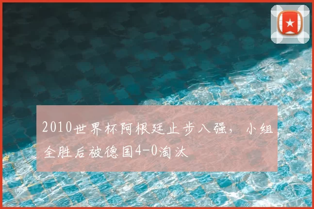 2010世界杯阿根廷止步八强,小组全胜后被德国4-0淘汰