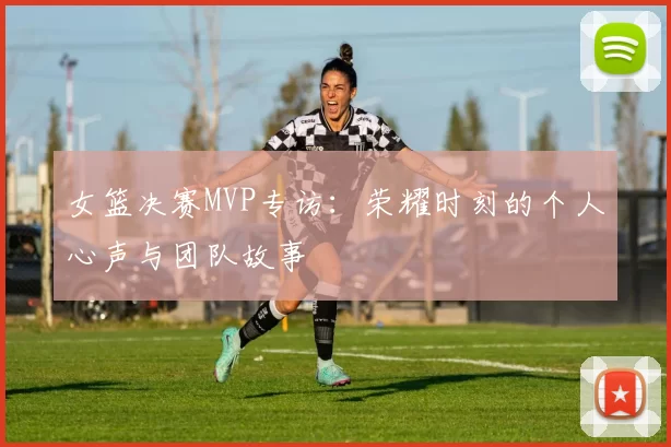 女篮决赛MVP专访:荣耀时刻的个人心声与团队故事