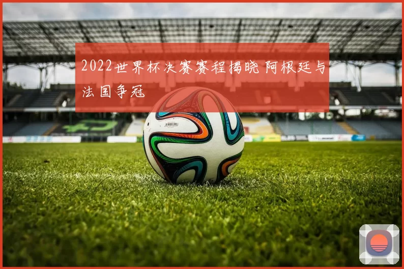 2022世界杯决赛赛程揭晓 阿根廷与法国争冠