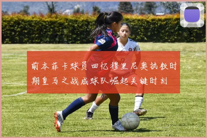 前本菲卡球员回忆穆里尼奥执教时期皇马之战成球队崛起关键时刻