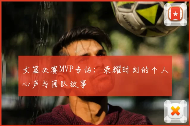 女篮决赛MVP专访:荣耀时刻的个人心声与团队故事