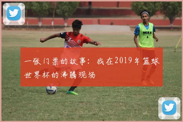 一张门票的故事:我在2019年篮球世界杯的沸腾现场