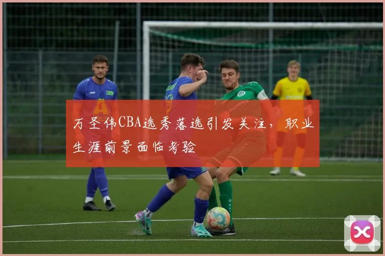 万圣伟CBA选秀落选引发关注,职业生涯前景面临考验
