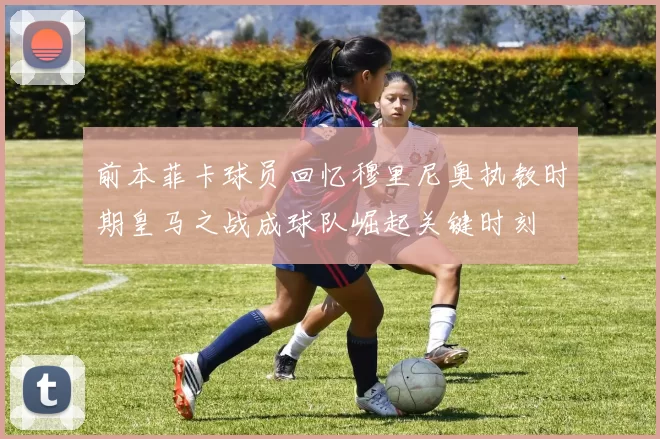 前本菲卡球员回忆穆里尼奥执教时期皇马之战成球队崛起关键时刻