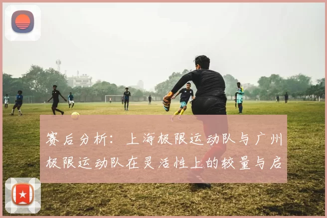 赛后分析：上海极限运动队与广州极限运动队在灵活性上的较量与启示