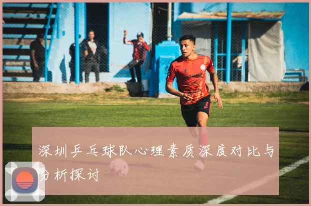 深圳乒乓球队心理素质深度对比与分析探讨