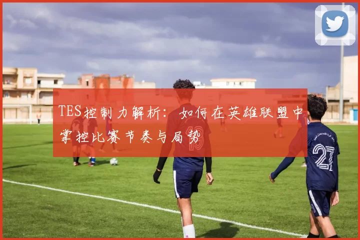 TES控制力解析:如何在英雄联盟中掌控比赛节奏与局势