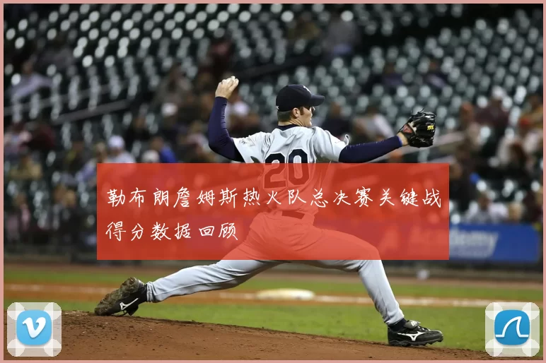 勒布朗詹姆斯热火队总决赛关键战得分数据回顾