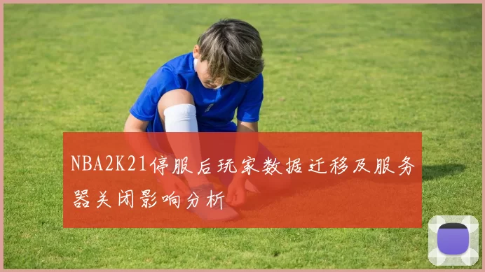 NBA2K21停服后玩家数据迁移及服务器关闭影响分析