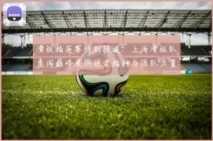 滑板精英赛特别报道:上海滑板队勇闯巅峰展现逆袭精神与团队力量