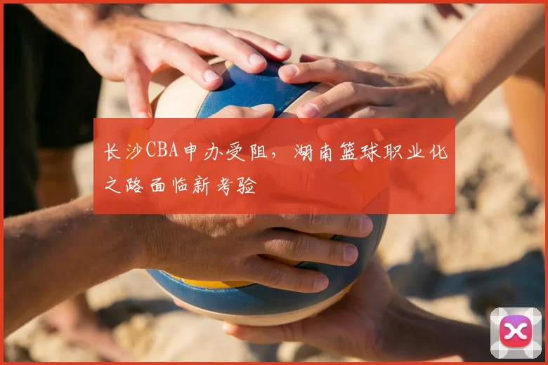 长沙CBA申办受阻,湖南篮球职业化之路面临新考验
