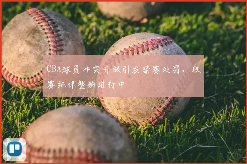 CBA球员冲突升级引发禁赛处罚，联赛纪律整顿进行中