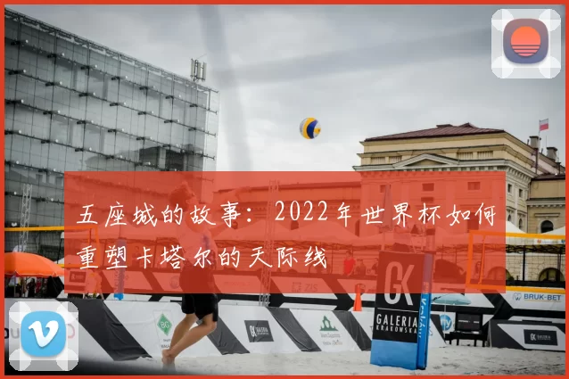五座城的故事:2022年世界杯如何重塑卡塔尔的天际线