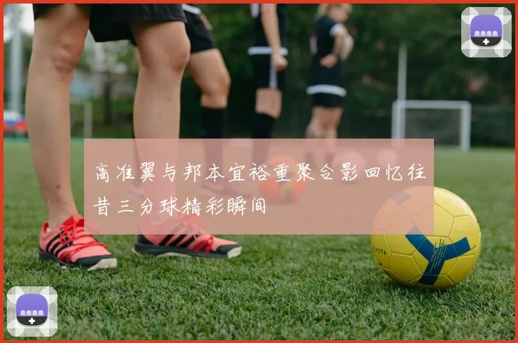 高准翼与邦本宜裕重聚合影回忆往昔三分球精彩瞬间