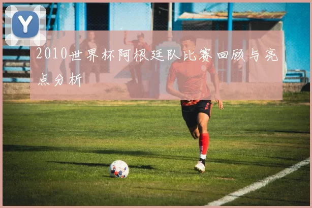 2010世界杯阿根廷队比赛回顾与亮点分析