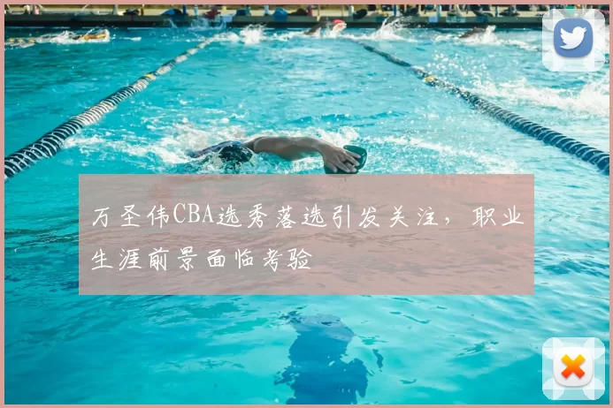 万圣伟CBA选秀落选引发关注，职业生涯前景面临考验