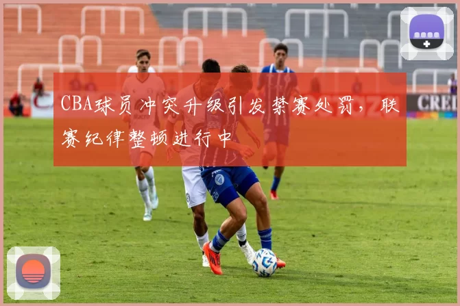 CBA球员冲突升级引发禁赛处罚,联赛纪律整顿进行中