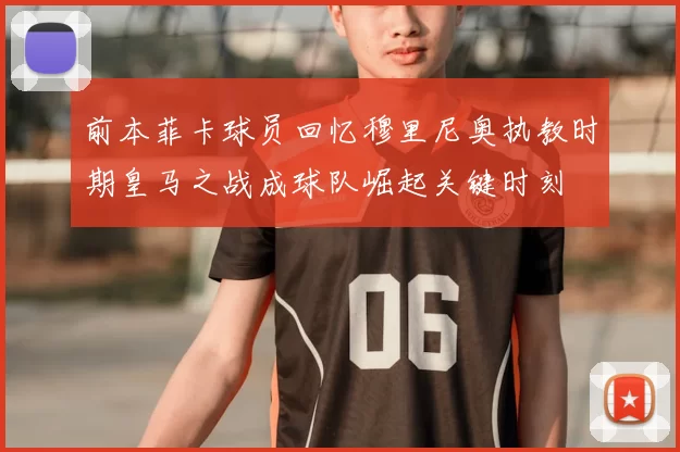 前本菲卡球员回忆穆里尼奥执教时期皇马之战成球队崛起关键时刻