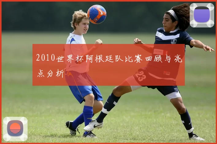 2010世界杯阿根廷队比赛回顾与亮点分析