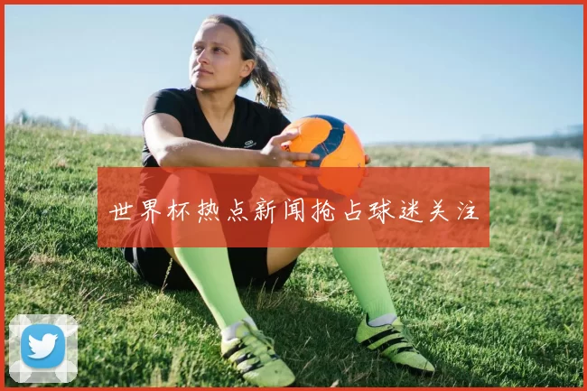 世界杯热点新闻抢占球迷关注
