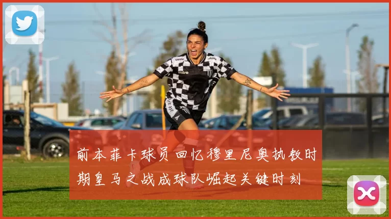 前本菲卡球员回忆穆里尼奥执教时期皇马之战成球队崛起关键时刻