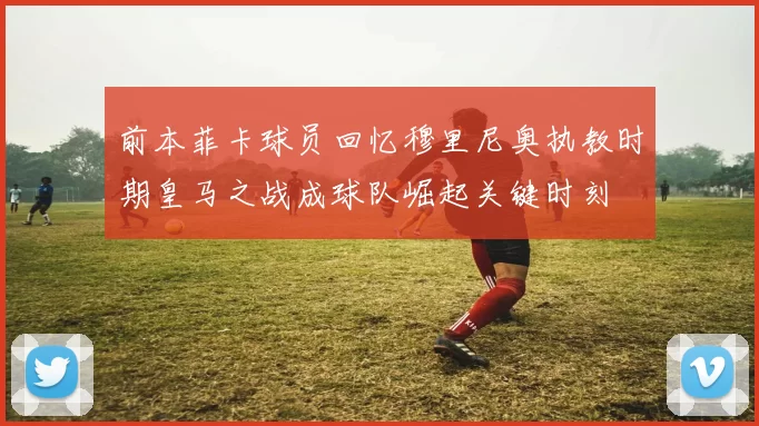 前本菲卡球员回忆穆里尼奥执教时期皇马之战成球队崛起关键时刻