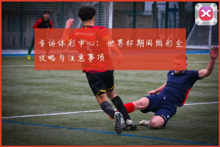 专访体彩中心:世界杯期间购彩全攻略与注意事项