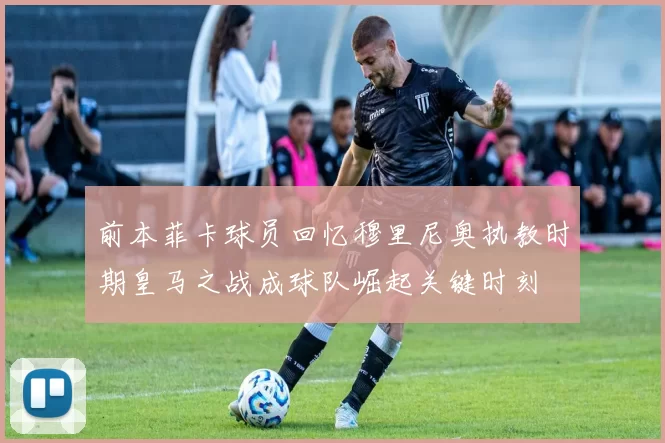 前本菲卡球员回忆穆里尼奥执教时期皇马之战成球队崛起关键时刻