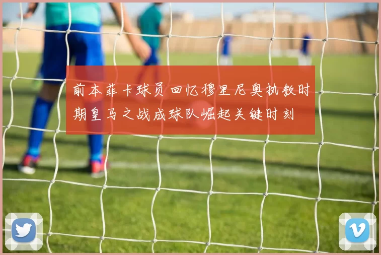 前本菲卡球员回忆穆里尼奥执教时期皇马之战成球队崛起关键时刻