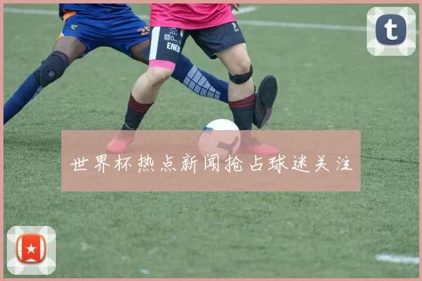 世界杯热点新闻抢占球迷关注