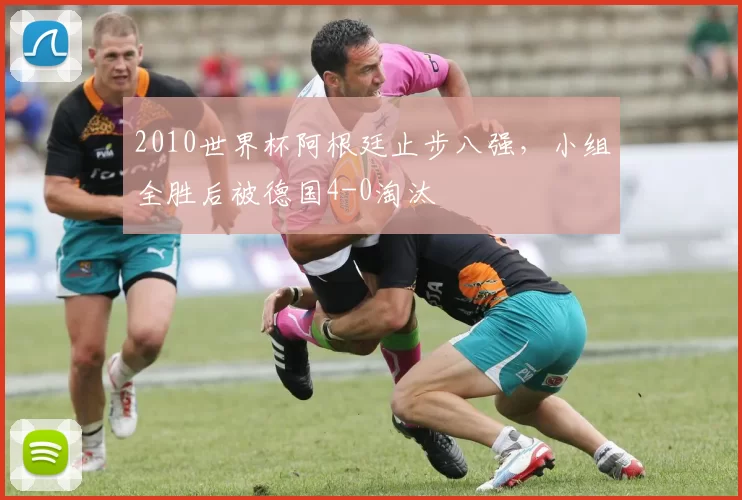 2010世界杯阿根廷止步八强,小组全胜后被德国4-0淘汰