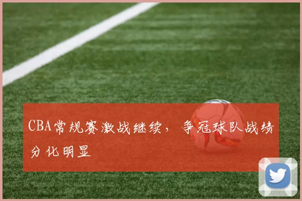 CBA常规赛激战继续，争冠球队战绩分化明显