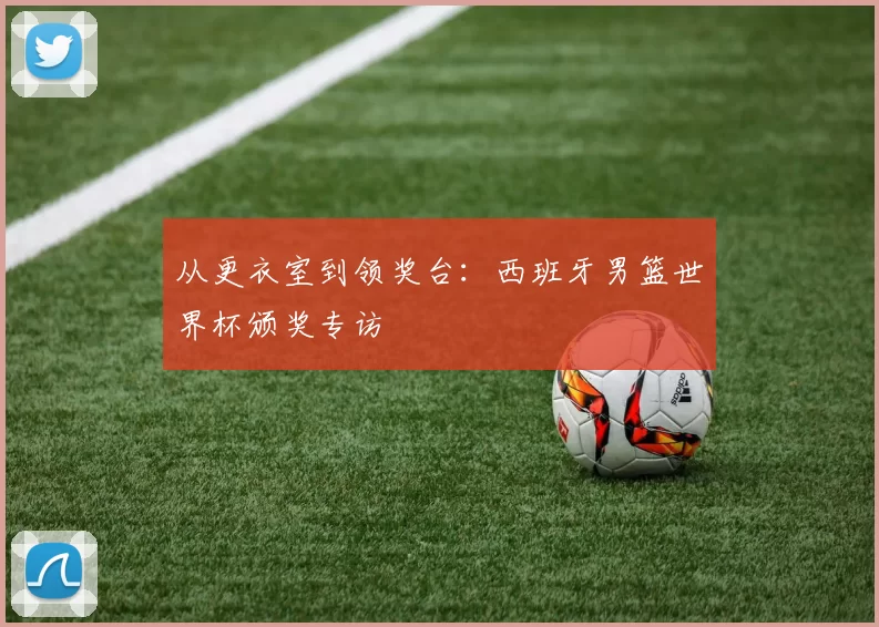 从更衣室到领奖台:西班牙男篮世界杯颁奖专访