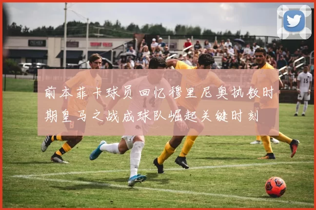 前本菲卡球员回忆穆里尼奥执教时期皇马之战成球队崛起关键时刻