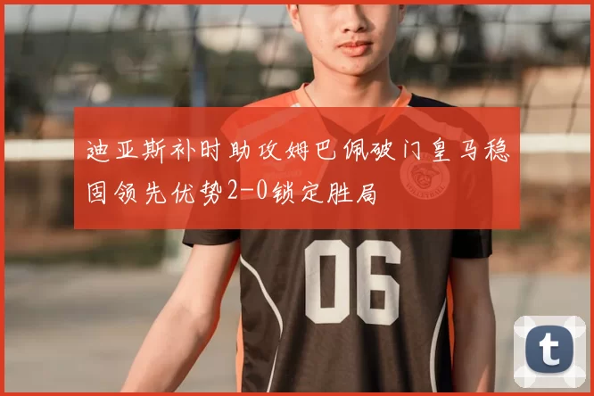 迪亚斯补时助攻姆巴佩破门皇马稳固领先优势2-0锁定胜局