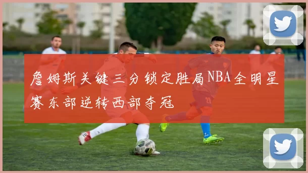 詹姆斯关键三分锁定胜局NBA全明星赛东部逆转西部夺冠